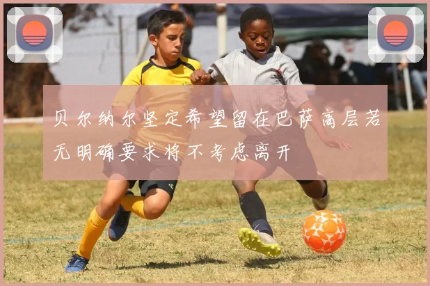 贝尔纳尔坚定希望留在巴萨高层若无明确要求将不考虑离开