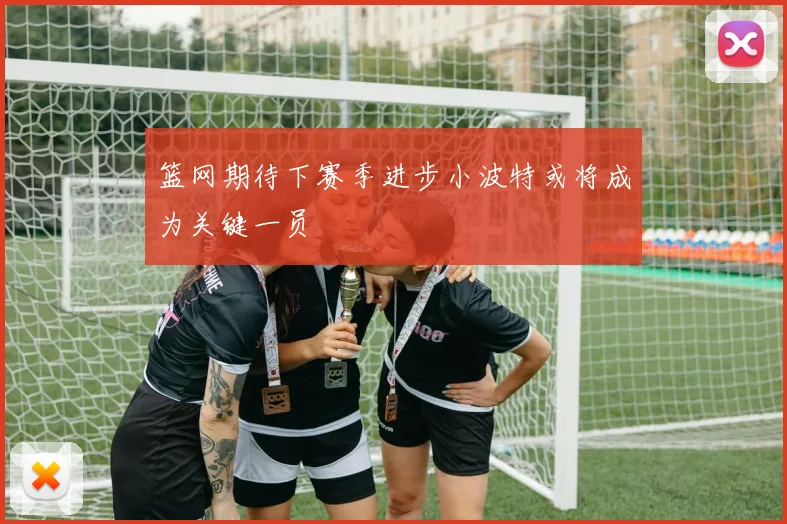 篮网期待下赛季进步小波特或将成为关键一员