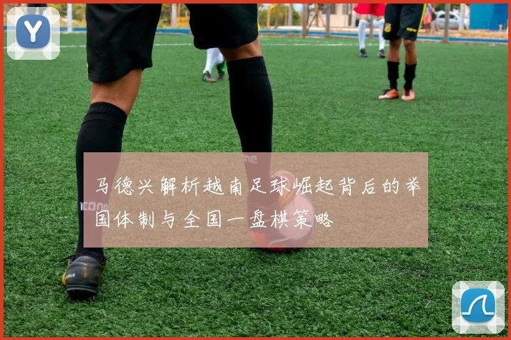马德兴解析越南足球崛起背后的举国体制与全国一盘棋策略