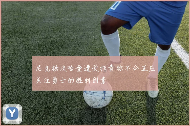 尼克杨谈哈登遭受指责称不公正应关注勇士的胜利因素