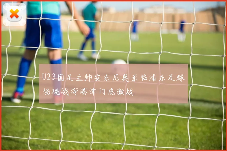 U23国足主帅安东尼奥亲临浦东足球场观战海港津门虎激战