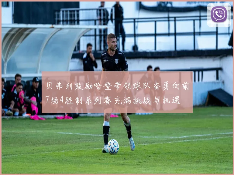 贝弗利鼓励哈登带领球队奋勇向前7场4胜制系列赛充满挑战与机遇