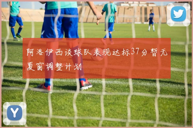 阿洛伊西谈球队表现达标37分暂无夏窗调整计划