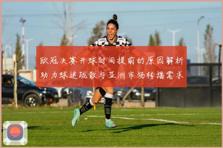 欧冠决赛开球时间提前的原因解析助力球迷疏散与亚洲市场转播需求