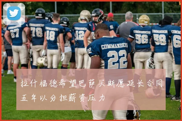 拉什福德希望巴萨买断愿延长合同五年以分担薪资压力