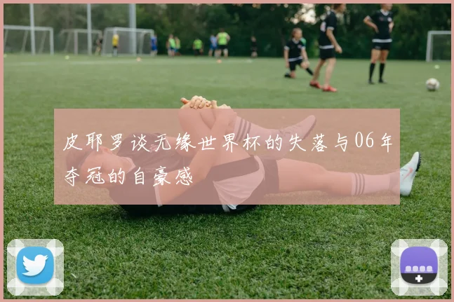 皮耶罗谈无缘世界杯的失落与06年夺冠的自豪感