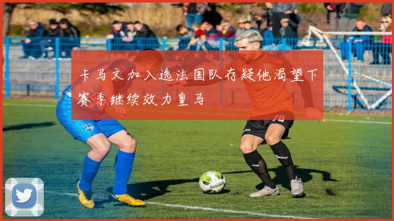 卡马文加入选法国队存疑他渴望下赛季继续效力皇马