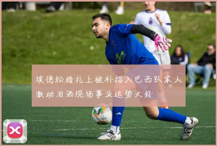 埃德松婚礼上被补招入巴西队家人激动泪洒现场事业运势大好