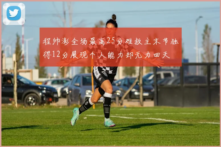程帅澎全场最高25分难救主末节独得12分展现个人能力却无力回天