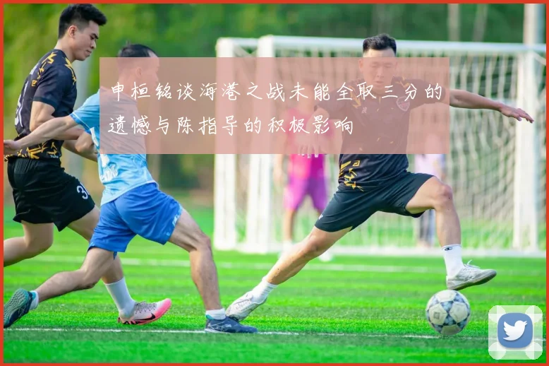 申桓铭谈海港之战未能全取三分的遗憾与陈指导的积极影响
